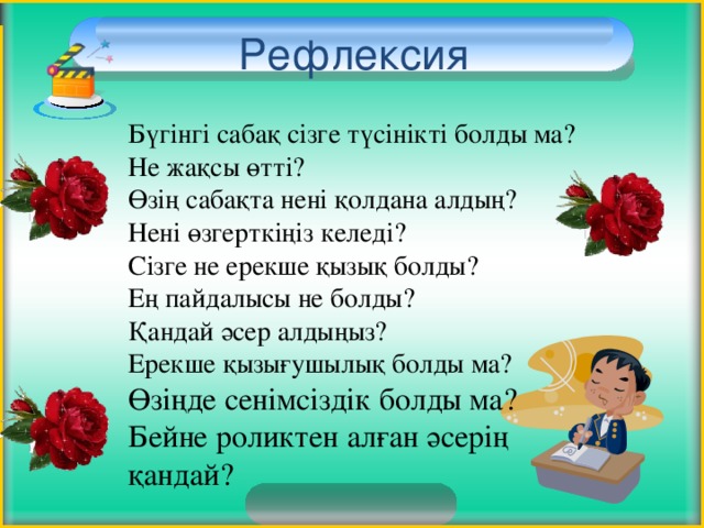 Рефлексия Бүгінгі сабақ сізге түсінікті болды ма? Не жақсы өтті? Өзің сабақта нені қолдана алдың? Нені өзгерткіңіз келеді? Сізге не ерекше қызық болды? Ең пайдалысы не болды? Қандай әсер алдыңыз? Ерекше қызығушылық болды ма? Өзіңде сенімсіздік болды ма? Бейне роликтен алған әсерің қандай? 3