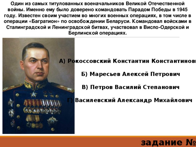 Один из самых титулованных военачальников Великой Отечественной войны. Именно ему было доверено командовать Парадом Победы в 1945 году. Известен своим участием во многих военных операциях, в том числе в операции «Багратион» по освобождении Беларуси. Командовал войсками в Сталинградской и Ленинградской битвах, участвовал в Висло-Одерской и Берлинской операциях. А) Рокоссовский Константин Константинович  Б) Маресьев Алексей Петрович  В) Петров Василий Степанович  Г) Василевский Александр Михайлович   задание №5