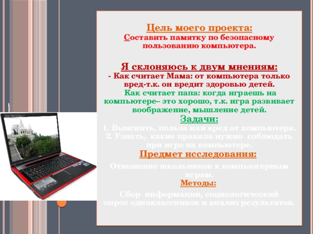 Цель моего проекта:  С оставить памятку по безопасному пользованию компьютера.   Я склоняюсь к двум мнениям:  - Как считает Мама: от компьютера только вред-т.к. он вредит здоровью детей.  - Как считает папа: когда играешь на компьютере– это хорошо, т.к. игра развивает воображение, мышление детей.  Задачи:  1. Выяснить, польза или вред от компьютера.  2. Узнать, какие правила нужно соблюдать при игре на компьютере.  Предмет исследования:  Отношение школьников к компьютерным играм.  Методы:   Сбор информации, социологический  опрос одноклассников и анализ результатов.