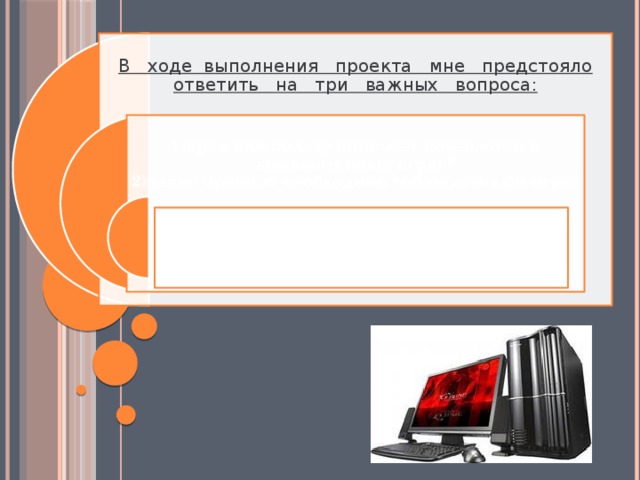 В ходе выполнения проекта мне предстояло ответить на три важных вопроса:  1)вред или пользу приносят компьютер и компьютерные игры ?  2)какие правила необходимо соблюдать при игре? 3)сколько можно находиться за компьютером без вреда для здоровья?