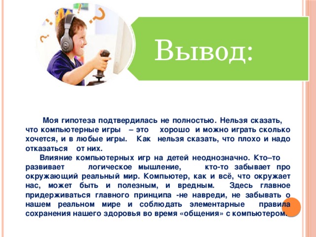 Вывод:  Моя гипотеза подтвердилась не полностью. Нельзя сказать, что компьютерные игры – это хорошо и можно играть сколько хочется, и в любые игры. Как нельзя сказать, что плохо и надо отказаться от них.  Влияние компьютерных игр на детей неоднозначно. Кто–то развивает логическое мышление, кто-то забывает про окружающий реальный мир. Компьютер, как и всё, что окружает нас, может быть и полезным, и вредным. Здесь главное придерживаться главного принципа -не навреди, не забывать о нашем реальном мире и соблюдать элементарные правила сохранения нашего здоровья во время «общения» с компьютером.