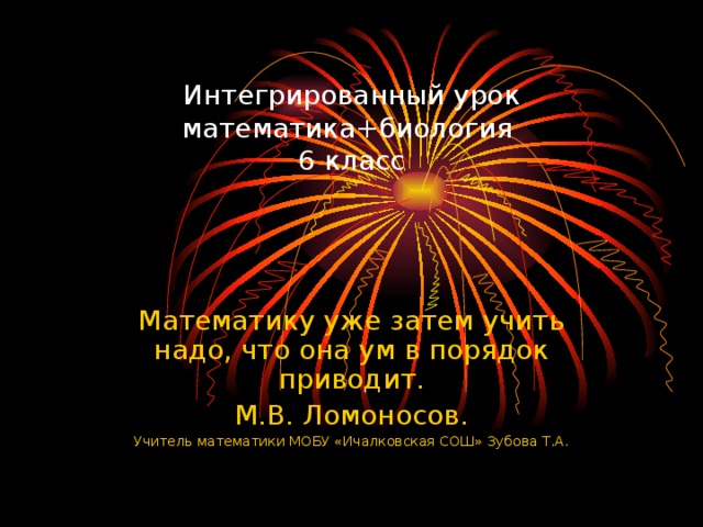 Интегрированный урок математика+биология  6 класс Математику уже затем учить надо, что она ум в порядок приводит. М.В. Ломоносов. Учитель математики МОБУ «Ичалковская СОШ» Зубова Т.А.