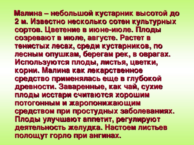 Малина – небольшой кустарник высотой до 2 м. Известно несколько сотен культурных сортов. Цветение в июне-июле. Плоды созревают в июле, августе. Растет в тенистых лесах, среди кустарников, по лесным опушкам, берегам рек, в оврагах. Используются плоды, листья, цветки, корни. Малина как лекарственное средство применялась еще в глубокой древности. Заваренные, как чай, сухие плоды исстари считаются хорошим потогонным и жаропонижающим средством при простудных заболеваниях. Плоды улучшают аппетит, регулируют деятельность желудка. Настоем листьев полощут горло при ангинах.