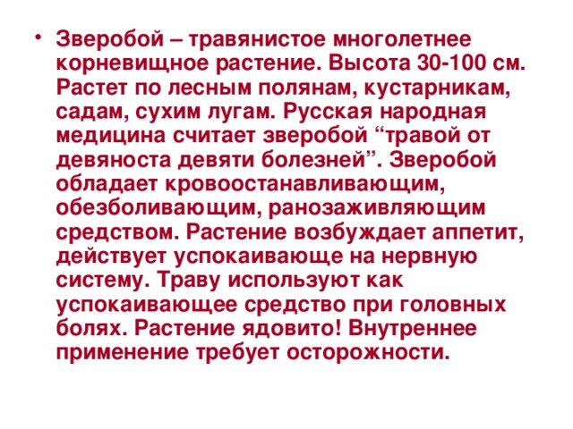 Зверобой – травянистое многолетнее корневищное растение. Высота 30-100 см. Растет по лесным полянам, кустарникам, садам, сухим лугам. Русская народная медицина считает зверобой “травой от девяноста девяти болезней”. Зверобой обладает кровоостанавливающим, обезболивающим, ранозаживляющим средством. Растение возбуждает аппетит, действует успокаивающе на нервную систему. Траву используют как успокаивающее средство при головных болях. Растение ядовито! Внутреннее применение требует осторожности.