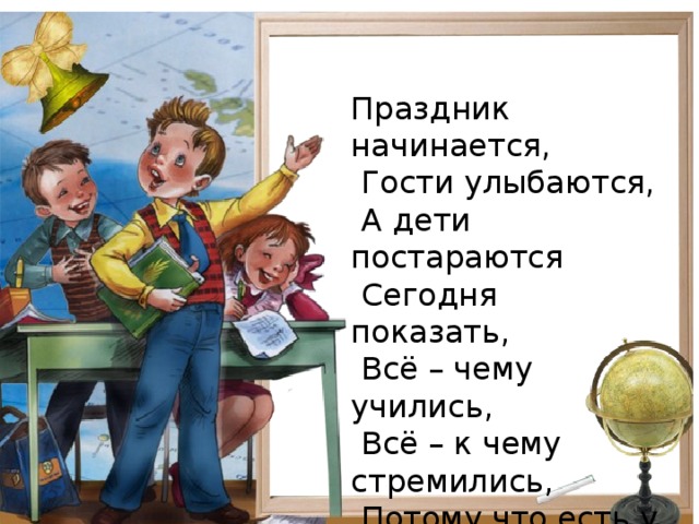 Праздник начинается,  Гости улыбаются,  А дети постараются  Сегодня показать,  Всё – чему учились,  Всё – к чему стремились,  Потому что есть у нас,  Небольшой для вас рассказ.