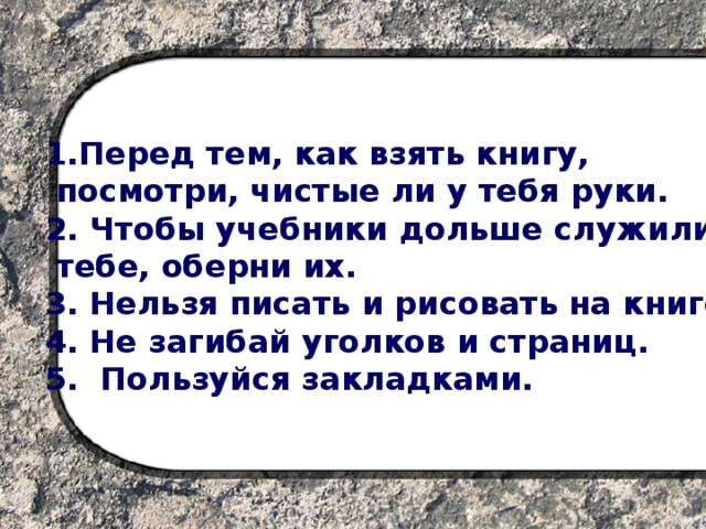 1.Перед тем, как взять книгу,  посмотри, чистые ли у тебя руки. 2. Чтобы учебники дольше служили  тебе, оберни их. 3. Нельзя писать и рисовать на книге. 4. Не загибай уголков и страниц. 5. Пользуйся закладками.