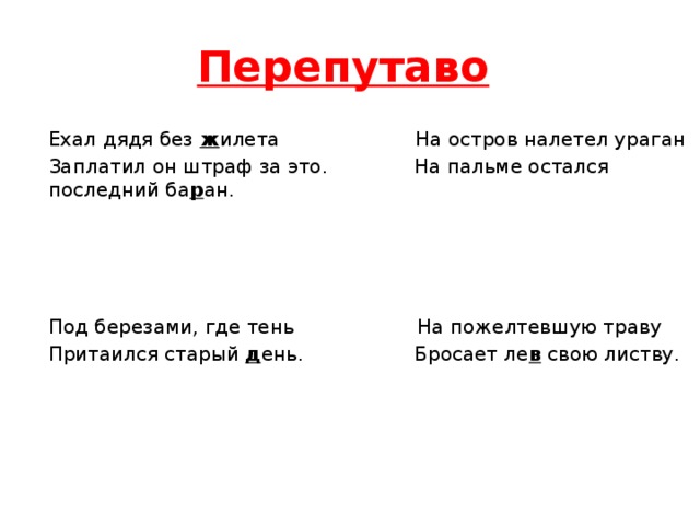 Перепутаво  Ехал дядя без ж илета На остров налетел ураган Заплатил он штраф за это. На пальме остался последний ба р ан.   Под березами, где тень На пожелтевшую траву Притаился старый д ень. Бросает ле в свою листву.