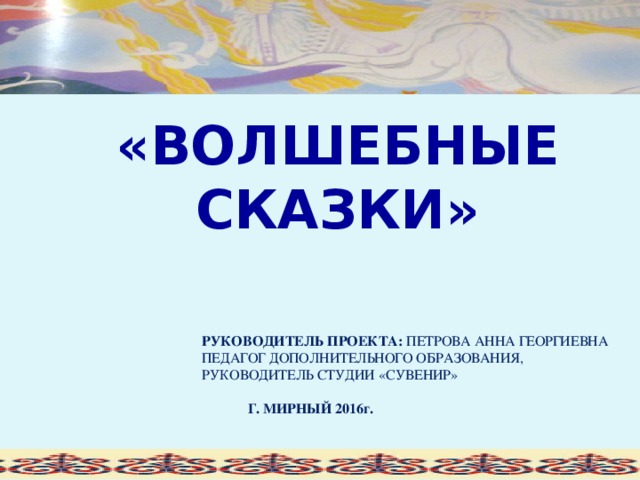 «ВОЛШЕБНЫЕ СКАЗКИ» РУКОВОДИТЕЛЬ ПРОЕКТА: ПЕТРОВА АННА ГЕОРГИЕВНА ПЕДАГОГ ДОПОЛНИТЕЛЬНОГО ОБРАЗОВАНИЯ, РУКОВОДИТЕЛЬ СТУДИИ «СУВЕНИР»  Г. МИРНЫЙ 2016г.