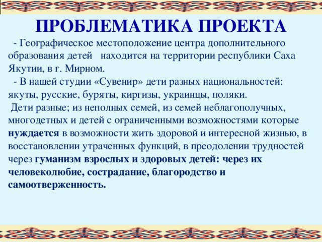 ПРОБЛЕМАТИКА ПРОЕКТА  - Географическое местоположение центра дополнительного образования детей находится на территории республики Саха Якутии, в г. Мирном.  - В нашей студии «Сувенир» дети разных национальностей: якуты, русские, буряты, киргизы, украинцы, поляки.  Дети разные; из неполных семей, из семей неблагополучных, многодетных и детей с ограниченными возможностями которые нуждается в возможности жить здоровой и интересной жизнью, в восстановлении утраченных функций, в преодолении трудностей через гуманизм взрослых и здоровых детей: через их человеколюбие, сострадание, благородство и самоотверженность.