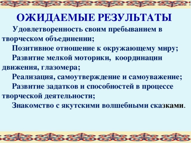 ОЖИДАЕМЫЕ РЕЗУЛЬТАТЫ   Удовлетворенность своим пребыванием в творческом объединении;  Позитивное отношение к окружающему миру;  Развитие мелкой моторики, координации движения, глазомера;  Реализация, самоутверждение и самоуважение;  Развитие задатков и способностей в процессе творческой деятельности;  Знакомство с якутскими волшебными ска зками .