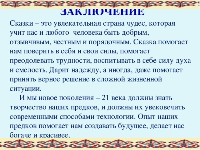 ЗАКЛЮЧЕНИЕ Сказки – это увлекательная страна чудес, которая учит нас и любого  человека быть добрым, отзывчивым, честным и порядочным. Сказка помогает нам поверить в себя и свои силы, помогает преодолевать трудности, воспитывать в себе силу духа и смелость. Дарит надежду, а иногда, даже помогает принять верное решение в сложной жизненной ситуации.  И мы новое поколения – 21 века должны знать творчество наших предков, и должны их увековечить современными способами технологии. Опыт наших предков помогает нам создавать будущее, делает нас богаче и красивее.