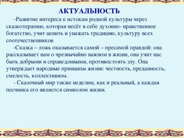 АКТУАЛЬНОСТЬ  - Развитие интереса к истокам родной культуры через сказкотерапию, которая несёт в себе духовно- нравственное богатство, учит ценить и уважать традицию, культуру всех соотечественников  -Сказка – ложь оказывается самой – пресамой правдой: она рассказывает нам о чрезвычайно важном в жизни, она учит нас быть добрыми и справедливыми, противостоять злу. Она утверждает народные принципы жизни: честность, преданность, смелость, коллективизм.  - Сказочный мир также неделим, как и реальный, а каждая песчинка его является символом жизни.