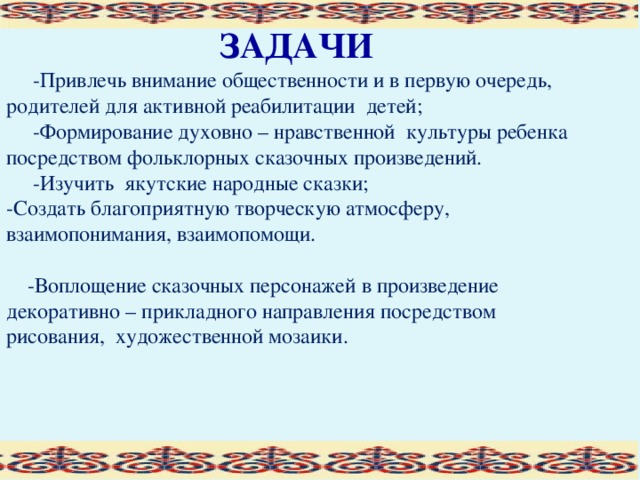 ЗАДАЧИ  -Привлечь внимание общественности и в первую очередь, родителей для активной реабилитации детей;  -Формирование духовно – нравственной культуры ребенка посредством фольклорных сказочных произведений.  -Изучить якутские народные сказки; -Создать благоприятную творческую атмосферу, взаимопонимания, взаимопомощи.  -Воплощение сказочных персонажей в произведение декоративно – прикладного направления посредством рисования, художественной мозаики.