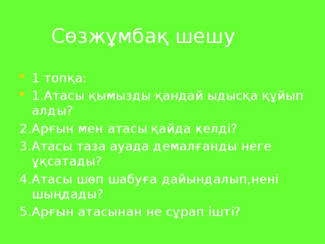 Сөзжұмбақ шешу 1 топқа: 1.Атасы қымызды қандай ыдысқа құйып алды? 2.Арғын мен атасы қайда келді? 3.Атасы таза ауада демалғанды неге ұқсатады? 4.Атасы шөп шабуға дайындалып,нені шыңдады? 5.Арғын атасынан не сұрап ішті?