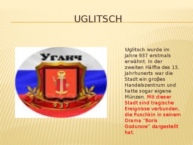 Uglitsch  U glitsch wurde im Jahre 937 erstmals erwähnt. In der zweiten Hälfte des 15. Jahrhunerts war die Stadt ein groβes Handelszentrum und hatte sogar eigene Münzen . Mit dieser Stadt sind tragische Ereignisse verbunden, die Puschkin in seinem Drama “Boris Godunow” dargestellt hat.