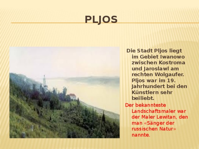 Pljos  Die Stadt Pljos liegt im Gebiet Iwanowo zwischen Kostroma und Jaroslawl am rechten Wolgaufer. Pljos war im 19. Jahrhundert bei den K ünstlern sehr beiliebt. Der bekannteste Landschaftsmaler war der Maler Lewitan, den man «Sänger der russischen Natur» nannte.