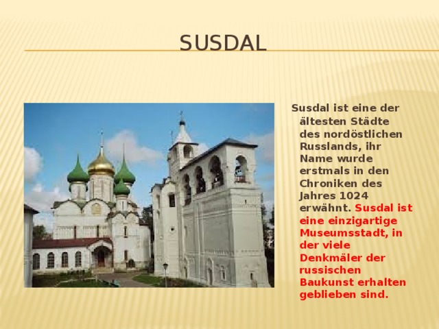 Susdal  Susdal ist eine der ältesten Städte des nordöstlichen Russlands, ihr Name wurde erstmals in den Chroniken des Jahres 1024 erwähnt. Susdal ist eine einzigartige Museumsstadt, in der viele Denkmäler der russischen Baukunst erhalten geblieben sind.