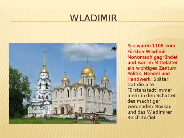 Wladimir  Sie wurde 1108 vom Fürsten Wladimir Monomach gegründet und war im Mittelalter ein wichtiges Zentum Politik, Handel und Handwerk. Später trat die alte Fürstenstadt immer mehr in den Schatten des mächtiger werdenden Moskau, und das Wladimirer Reich zerfiel.