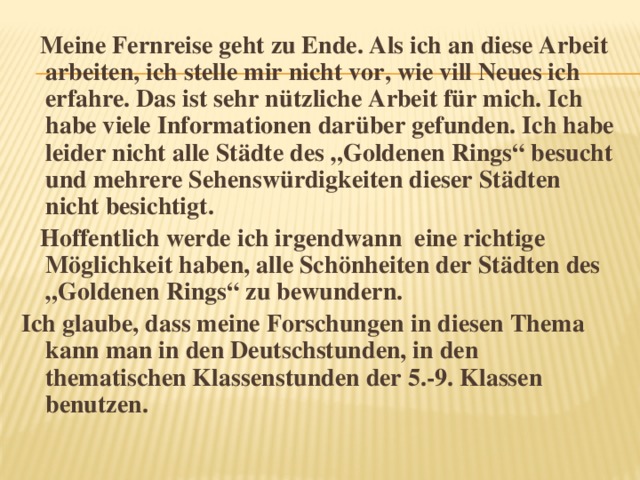 Meine Fernreise geht zu Ende. Als ich an diese Arbeit arbeiten, ich stelle mir nicht vor, wie vill Neues ich erfahre. Das ist sehr nützliche Arbeit für mich. Ich habe viele Informationen darüber gefunden. Ich habe leider nicht alle Städte des „Goldenen Rings“ besucht und mehrere Sehenswürdigkeiten dieser Städten nicht besichtigt.  Hoffentlich werde ich irgendwann eine richtige Möglichkeit haben, alle Schönheiten der Städten des „Goldenen Rings“ zu bewundern. Ich glaube, dass meine Forschungen in diesen Thema kann man in den Deutschstunden, in den thematischen Klassenstunden der 5.-9. Klassen benutzen.