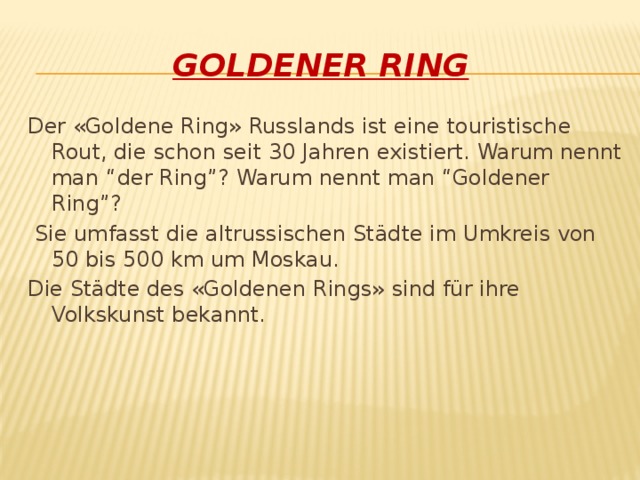 Goldener Ring Der «Goldene Ring» Russlands ist eine touristische Rout, die schon seit 30 Jahren existiert. Warum nennt man “der Ring”? Warum nennt man “Goldener Ring”?  Sie umfasst die altrussischen Städte im Umkreis von 50 bis 500 km um Moskau. Die Städte des «Goldenen Rings» sind für ihre Volkskunst bekannt.