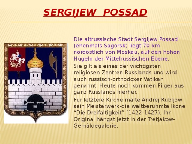 Sergijew Possad Die altrussische Stadt Sergijew Possad (ehenmals Sagorsk) liegt 70 km nordöstlich von Moskau, auf den hohen Hügeln der Mittelrussischen Ebene. Sie gilt als eines der wichtigsten religiösen Zentren Russlands und wird auch russisch-orthodoxer Vatikan genannt. Heute noch kommen Pilger aus ganz Russlands hierher. Für letztere Kirche malte Andrej Rubljow sein Meisterwerk-die weltberühmte Ikone “Die Dreifaltigkeit” (1422-1427). Ihr Original hängst jetzt in der Tretjakow-Gemäldegalerie.