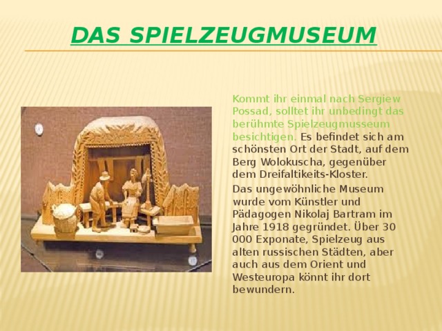 Das Spielzeugmuseum Kommt ihr einmal nach Sergiew Possad, solltet ihr unbedingt das berühmte Spielzeugmusseum besichtigen. Es befindet sich am schönsten Ort der Stadt, auf dem Berg Wolokuscha, gegenüber dem Dreifaltikeits-Kloster. Das ungewöhnliche Museum wurde vom Künstler und Pädagogen Nikolaj Bartram im Jahre 1918 gegründet. Über 30 000 Exponate, Spielzeug aus alten russischen Städten, aber auch aus dem Orient und Westeuropa könnt ihr dort bewundern.