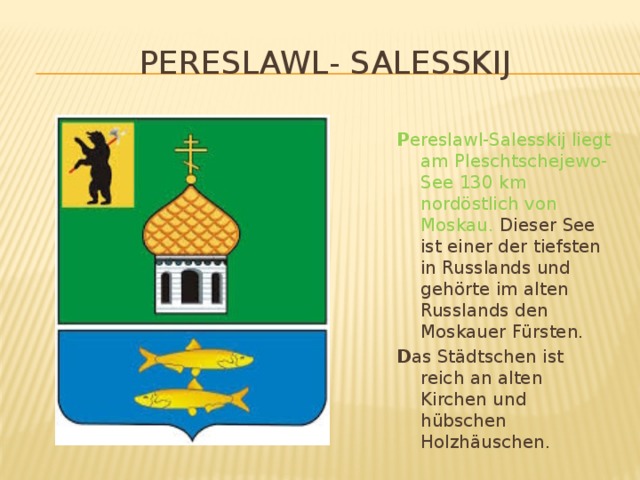 Pereslawl- Salesskij P ereslawl-Salesskij liegt am Pleschtschejewo-See 130 km nordöstlich von Moskau. Dieser See ist einer der tiefsten in Russlands und gehörte im alten Russlands den Moskauer Fürsten. D as Städtschen ist reich an alten Kirchen und hübschen Holzhäuschen.