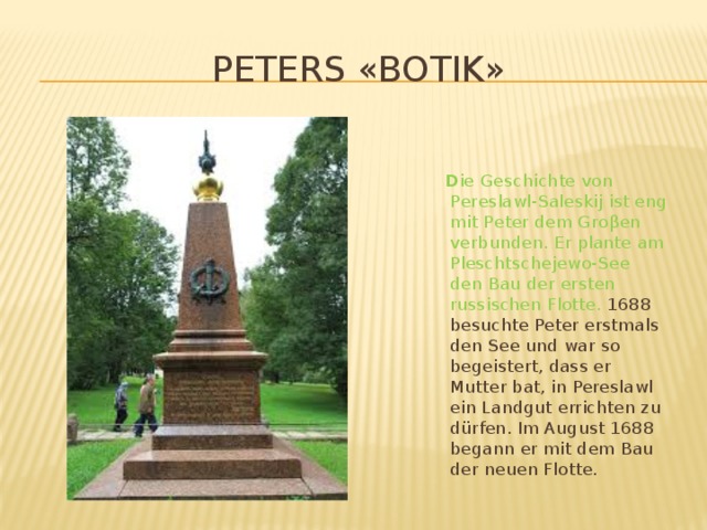 Peters «Botik»  D ie Geschichte von Pereslawl-Saleskij ist eng mit Peter dem Groβen verbunden. Er plante am Pleschtschejewo-See den Bau der ersten russischen Flotte. 1688 besuchte Peter erstmals den See und war so begeistert, dass er Mutter bat, in Pereslawl ein Landgut errichten zu dürfen. Im August 1688 begann er mit dem Bau der neuen Flotte.