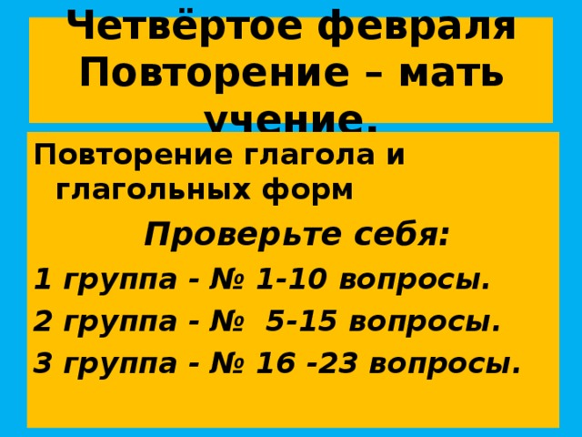 Четвёртое февраля  Повторение – мать учение. Повторение глагола и глагольных форм  Проверьте себя: 1 группа - № 1-10 вопросы. 2 группа - № 5-15 вопросы. 3 группа - № 16 -23 вопросы.