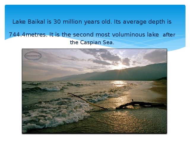 Lake Baikal is 30 million years old. Its average depth is 744.4metres. It is the second most voluminous lake  after the Caspian Sea.