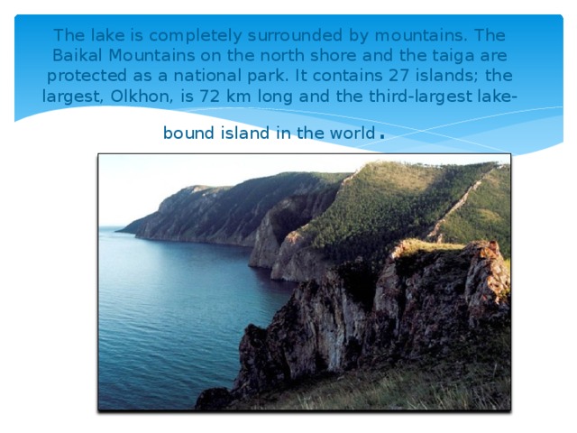 The lake is completely surrounded by mountains. The Baikal Mountains on the north shore and the taiga are protected as a national park. It contains 27 islands; the largest, Olkhon, is 72 km long and the third-largest lake-bound island in the world .