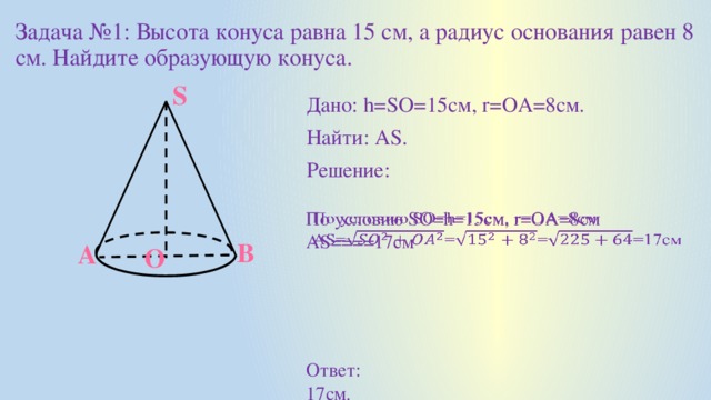 Задача №1: Высота конуса равна 15 см, а радиус основания равен 8 см. Найдите образующую конуса. S Дано: h=SO=15см, r=ОА=8см. Найти: AS. Решение: По условию SO=h=15см, r=OA=8см   AS====17см B A O Ответ: 17см.