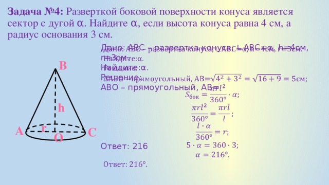 Задача №4: Разверткой боковой поверхности конуса является сектор с дугой α. Найдите α, если высота конуса равна 4 см, а радиус основания 3 см.   Дано: АВС – развертка конуса, ∟АВС=α, h=4см, r=3см. Найдите:α. Решение: АВО – прямоугольный, АВ= Ответ: 216 В h r А С О