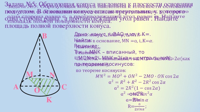   Задача №5: Образующая конуса наклонена к плоскости основания под углом. В основании конуса вписан треугольник, у которого одна сторона равна , а противолежащий угол равен . Найдите площадь полной поверхности конуса. Дано: конус, ∟ВАО=, ɑ, ∟K=. В   Найти: Решение: Т.к. ∟MNK – вписанный, то ∟MON=2∟MNK=2(как центральный); по теореме косинусов: ɑ=2R R= M N А С O K