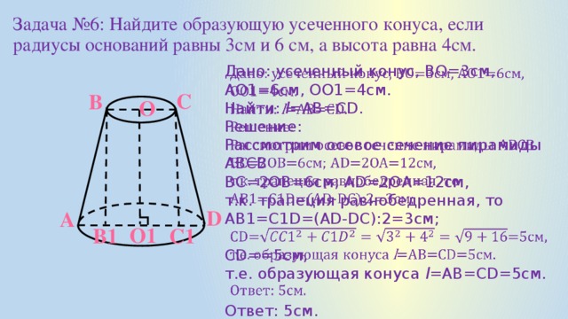 Задача №6: Найдите образующую усеченного конуса, если радиусы оснований равны 3см и 6 см, а высота равна 4см. Дано: усеченный конус, ВО=3см, АО1=6см, ОО1=4см.   Найти: l =АВ=СD. Решение: Рассмотрим осевое сечение пирамиды АВСВ ВС=2ОВ=6см; AD=2OA=12см, т.к. трапеция равнобедренная, то АВ1=С1D=(AD-DC):2=3см; CD==5см, т.е. образующая конуса l =АВ=CD=5см. Ответ: 5см. С В O D А O1 C1 В1
