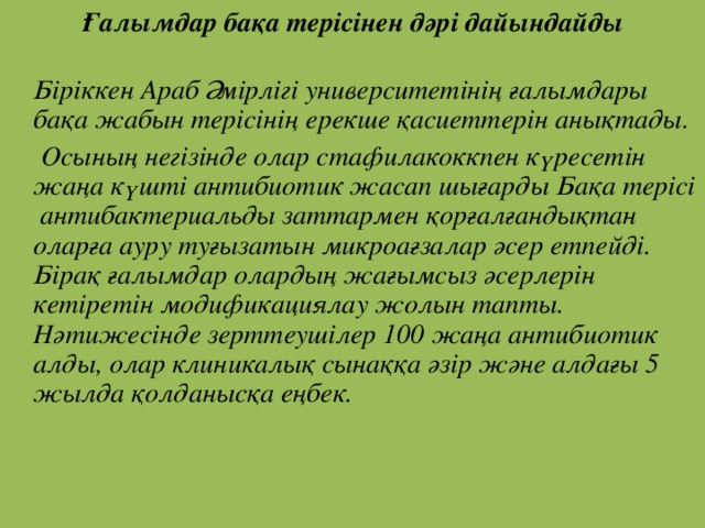 Ғалымдар бақа терісінен дәрі дайындайды  Біріккен Араб Әмірлігі университетінің ғалымдары бақа жабын терісінің ерекше қасиеттерін анықтады.  Осының негізінде олар стафилакоккпен күресетін жаңа күшті антибиотик жасап шығарды Бақа терісі антибактериальды заттармен қорғалғандықтан оларға ауру туғызатын микроағзалар әсер етпейді. Бірақ ғалымдар олардың жағымсыз әсерлерін кетіретін модификациялау жолын тапты. Нәтижесінде зерттеушілер 100 жаңа антибиотик алды, олар клиникалық сынаққа әзір және алдағы 5 жылда қолданысқа еңбек.