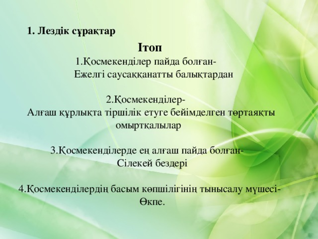 1. Лездік сұрақтар I т оп 1.Қосмекенділер пайда болған-  Ежелгі саусаққанатты балықтардан   2 . Қосмекенділер-  Алғаш құрлықта тіршілік етуге бейімделген төртаяқты омыртқалылар    3 . Қосмекенділерде ең алғаш пайда болған-  Сілекей бездері   4.Қосмекенділердің басым көпшілігінің тынысалу мүшесі-  Өкпе.     I т оп 1.Қосмекенділер пайда болған-  Ежелгі саусаққанатты балықтардан   2 . Қосмекенділер-  Алғаш құрлықта тіршілік етуге бейімделген төртаяқты омыртқалылар    3 . Қосмекенділерде ең алғаш пайда болған-  Сілекей бездері   4.Қосмекенділердің басым көпшілігінің тынысалу мүшесі-  Өкпе.      4