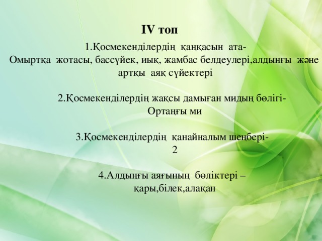 IV топ 1 .Қосмекенділердің қаңқасын ата- Омыртқа жотасы, бассүйек, иық, жамбас белдеулері,алдынғы және артқы аяқ сүйектері 2 .Қосмекенділердің жақсы дамыған мидың бөлігі-  Ортаңғы ми   3 .Қосмекенділердің қанайналым шеңбері-  2 2 .Қосмекенділердің жақсы дамыған мидың бөлігі-  Ортаңғы ми   3 .Қосмекенділердің қанайналым шеңбері-  2 4 .Алдыңғы аяғының бөліктері –  қары,білек,алақан