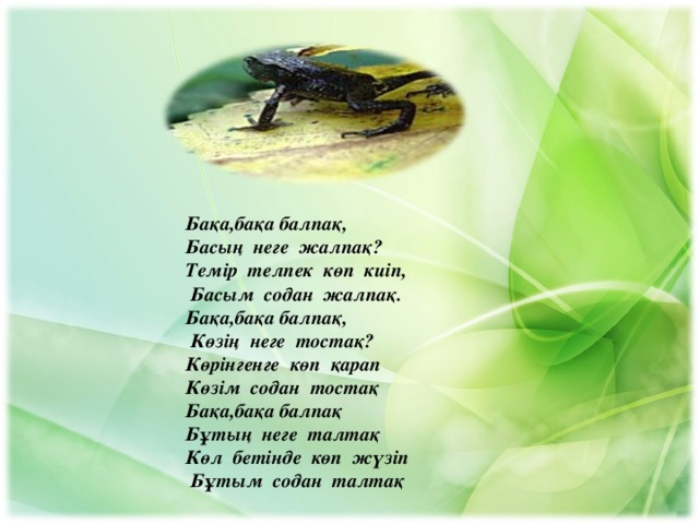 Бақа,бақа балпақ, Басың неге жалпақ? Темір телпек көп киіп,  Басым содан жалпақ. Бақа,бақа балпақ,  Көзің неге тостақ? Көрінгенге көп қарап Көзім содан тостақ Бақа,бақа балпақ Бұтың неге талтақ Көл бетінде көп жүзіп  Бұтым содан талтақ