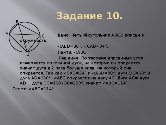 Задание 10. В  Дано: Четырёхугольник ABCD вписан в окружность,   Найти:  Решение: По теореме вписанный угол измеряется половиной дуги, на которую он опирается, значит дуга в 2 раза больше угла, на который она опирается. Так как Ответ: А С D