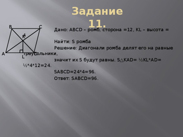 Задание 11. В С  Дано: ABCD – ромб, сторона =12, KL – высота = 4  Найти: S ромба  Решение: Диагонали ромба делят его на равные треугольники,  значит их S будут равны. S△KAD=  ½KL*AD=  ½*4*12=24.  SABCD=24*4=96.  Ответ: SABCD=96. K А D L