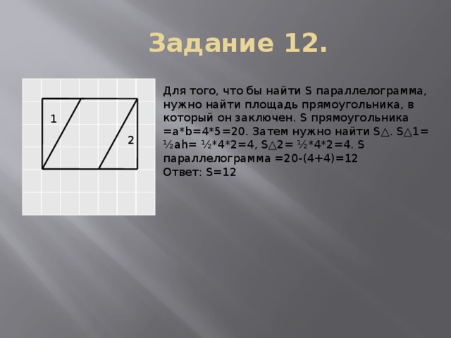 Задание 12. Для того, что бы найти S параллелограмма, нужно найти площадь прямоугольника, в который он заключен. S прямоугольника =a*b=4*5=20. Затем нужно найти S△. S△1= ½аh= ½*4*2=4, S△2= ½*4*2=4. S параллелограмма =20-(4+4)=12 Ответ: S=12 1 2