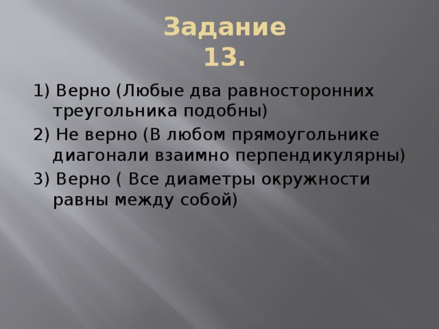 Задание 13. 1) Верно (Любые два равносторонних треугольника подобны) 2) Не верно (В любом прямоугольнике диагонали взаимно перпендикулярны) 3) Верно ( Все диаметры окружности равны между собой)