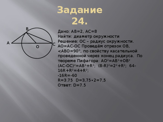 Задание 24. В Дано: AB=2, AC=8 Найти: диаметр окружности Решение: OC – радиус окружности. АО=АС-ОС Проведём отрезок ОВ, (АС-ОС)²=АВ²+R²; (8-R)²=2²+R²; 64-16R+R²=4+R²; -16R=-60 R=3.75 D=3,75∙2=7,5 Ответ: D=7.5 А С О