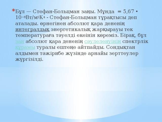 Бұл — Стефан-Больцман заңы. Мұнда  = 5,67 • 10 −8 Вт/м 2 К 4  - Стефан-Больцман тұрақтысы деп аталады. өрнегінен абсолют қара дененің  интегралдық  энергетикалық жарқырауы тек температураға тәуелді екеінін көреміз. Бірақ, бұл  заң  абсолют қара дененің  сәулеленуінің  спектрлік  құрамы