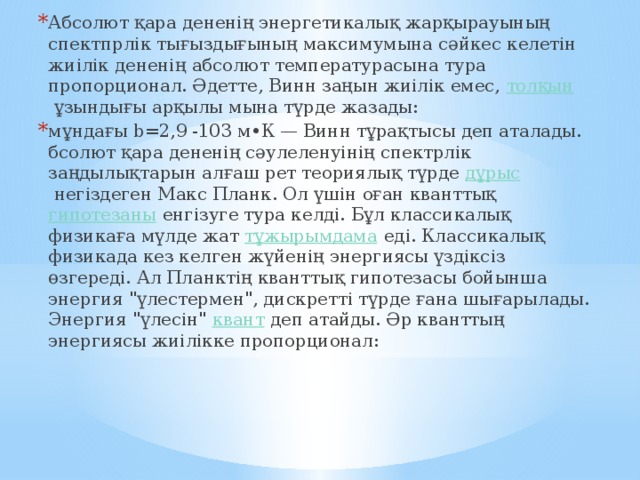 Абсолют қара дененің энергетикалық жарқырауының спектпрлік тығыздығының максимумына сәйкес келетін жиілік дененің абсолют температурасына тура пропорционал. Әдетте, Винн заңын жиілік емес,  толқын  ұзындығы арқылы мына түрде жазады: мұндағы b=2,9 -103 м•К — Винн тұрақтысы деп аталады. бсолют қара дененің сәулеленуінің спектрлік заңдылықтарын алғаш рет теориялық түрде  дұрыс  негіздеген Макс Планк. Ол үшін оған кванттық  гипотезаны  енгізуге тура келді. Бұл классикалық физикаға мүлде жат  тұжырымдама  еді. Классикалық физикада кез келген жүйенің энергиясы үздіксіз өзгереді. Ал Планктің кванттық гипотезасы бойынша энергия 