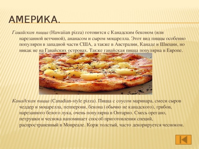Америка. Гавайская пицца  (Hawaiian pizza) готовится с Канадским беконом (или нарезанной ветчиной), ананасом и сыром моцарелла. Этот вид пиццы особенно популярен в западной части США, а также в Австралии, Канаде и Швеции, но никак не на Гавайских островах. Также гавайская пицца популярна в Европе.      Канадская пицца  (Canadian-style pizza). Пицца с соусом маринара, смеси сыров чеддер и моцарелла, пепперони, бекона (обычно не канадского), грибов, нарезанного белого лука, очень популярна в Онтарио. Смесь орегано, петрушки и чеснока напоминает способ приготовления специй, распространенный в Монреале. Корж толстый, часто декорируется чесноком.