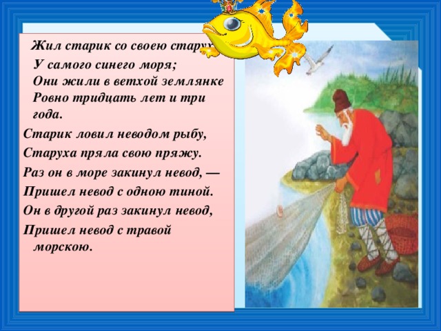 Жил старик со своею старухой  У самого синего моря;  Они жили в ветхой землянке  Ровно тридцать лет и три года. Старик ловил неводом рыбу, Старуха пряла свою пряжу. Раз он в море закинул невод, — Пришел невод с одною тиной. Он в другой раз закинул невод, Пришел невод с травой морскою.