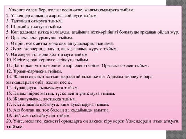 . Үлкенге сәлем бер, жолын кесіп өтпе, жалғыз қыдыруға тыйым. 2. Үлкендер алдында жарыса сөйлеуге тыйым. 3. Талтайып отыруға тыйым. 4. Шалқайып жатуға тыйым. 5. Көп алдында ұятқа қалмауды, ағайынға жеккөрінішіті болмауды әрқашан ойлап жүр. 6. Орынсыз іске ұрынудан тыйым. 7. Өтірік, өсек айтпа және оны айтушыларды тыңдама. 8. Әурет жерлеріңді жауап, ашық-шашық жүруге тыйым. 9. Өзгелерге тіл және қол тигізуге тыйым. 10. Кісіге қарап керілуге, есінеуге тыйым. 11. Дастарқан үстінде әдемі отыр, әдепті сөйле. Орынсыз сөзден тыйым. 12. Ұрлық-қарлыққа тыйым. 13. Жаназа оқылып жаткан жерден айналып кетпе. Адамды жерлеуге бара жатқандардан озба, жолын кеспе. 14. Бұраңдауға, қылымысуға тыйым. 15. Қызыл іңірде жатып, түске дейін ұйықтауға тыйым. 16. Жалқаулыққа, ластыққа тыйым. 17. Кісі алдында қасынуға, киім ауыстыруға тыйым. 18. Аш болсаң да, тоқ болсаң да құдайынды ұмытпа. 19. Бей әдеп сөз айтудан тыйым. 20. Үйге, мешітке, қасиетті орындарға оң аяқпен кіру керек.Үлкендердің  атын ат ауға тыйым.