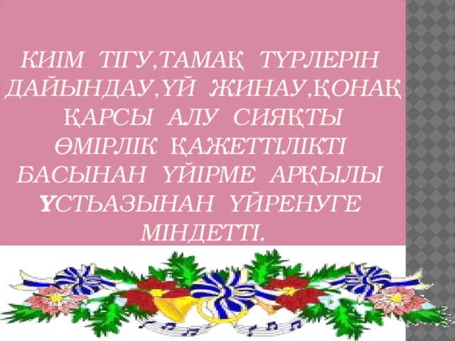 Киім тігу,тамақ түрлерін дайындау,үй жинау,қонақ қарсы алу сияқты өмірлік қажеттілікті басынан үйірме арқылы ұстьазынан үйренуге міндетті.